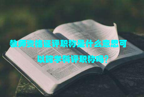 教师资格证评职称是什么意思可以跨学科评职称吗？